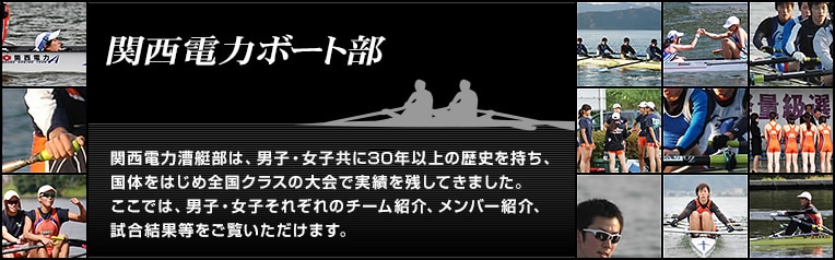 関西電力ボート部は、男子・女子共に20年以上の歴史を持ち、国体をはじめ全国クラスの大会で実績を残してきました。ここでは、男子・女子それぞれのチーム紹介、メンバー紹介、試合結果等をご覧いただけます。